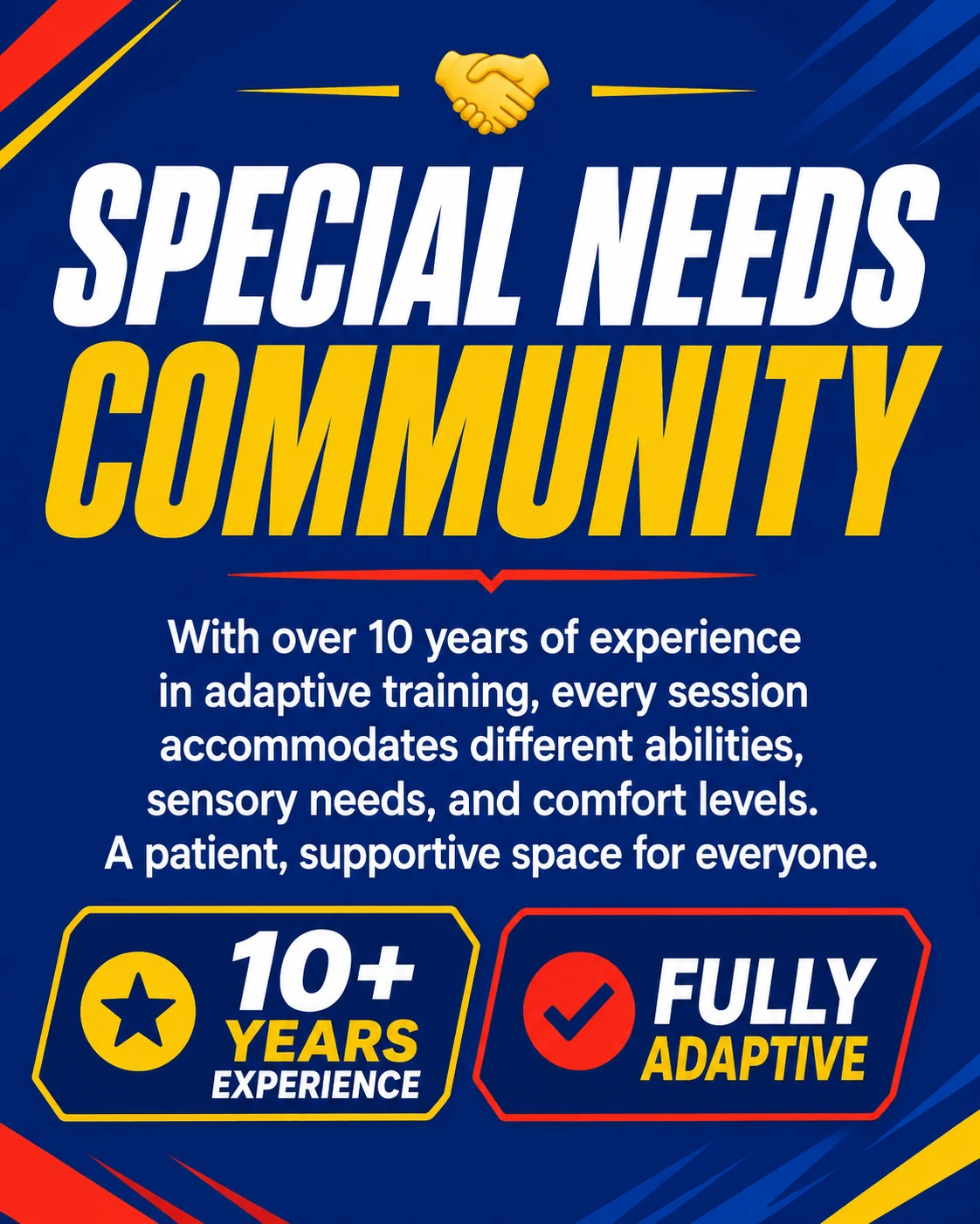 Special Needs Community — With over 10 years of experience in adaptive training, every session accommodates different abilities, sensory needs, and comfort levels. A patient, supportive space for everyone. 10+ years experience, fully adaptive.